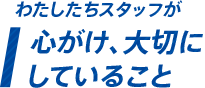 わたしたちスタッフが心がけ大切にしていること